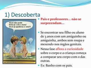 1) Descoberta
 Pais e professores... não se
surpreendam...
 Se encontrar seu filho ou aluno
de 3 anos com um amiguinho ou
amiguinha, ambos sem roupa e
mexendo nos órgãos genitais.
 Nessa fase aflora a curiosidade
sobre o corpo e a criança começa
a comparar seu corpo com o das
outras.
 Ex: Banho com os pais.
 