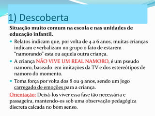 1) Descoberta
Situação muito comum na escola e nas unidades de
educação infantil.
 Relatos indicam que, por volta de 4 a 6 anos, muitas crianças
indicam e verbalizam no grupo o fato de estarem
“namorando” esta ou aquela outra criança.
 A criança NÃO VIVE UM REAL NAMORO, é um pseudo
namoro, baseado em imitações da TV e dos estereótipos de
namoro do momento.
 Toma força por volta dos 8 ou 9 anos, sendo um jogo
carregado de emoções para a criança.
Orientação: Deixá-los viver essa fase tão necessária e
passageira, mantendo-os sob uma observação pedagógica
discreta calcada no bom senso.
 