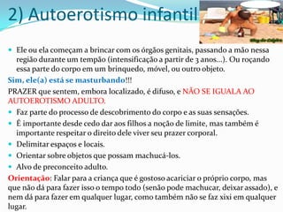 2) Autoerotismo infantil
 Ele ou ela começam a brincar com os órgãos genitais, passando a mão nessa
região durante um tempão (intensificação a partir de 3 anos...). Ou roçando
essa parte do corpo em um brinquedo, móvel, ou outro objeto.
Sim, ele(a) está se masturbando!!!
PRAZER que sentem, embora localizado, é difuso, e NÃO SE IGUALA AO
AUTOEROTISMO ADULTO.
 Faz parte do processo de descobrimento do corpo e as suas sensações.
 É importante desde cedo dar aos filhos a noção de limite, mas também é
importante respeitar o direito dele viver seu prazer corporal.
 Delimitar espaços e locais.
 Orientar sobre objetos que possam machucá-los.
 Alvo de preconceito adulto.
Orientação: Falar para a criança que é gostoso acariciar o próprio corpo, mas
que não dá para fazer isso o tempo todo (senão pode machucar, deixar assado), e
nem dá para fazer em qualquer lugar, como também não se faz xixi em qualquer
lugar.
 