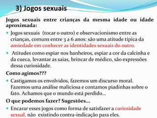 3) Jogos sexuais
Jogos sexuais entre crianças da mesma idade ou idade
aproximada:
 Jogos sexuais (tocar o outro) e observacionismo entre as
crianças, comuns entre 3 a 6 anos: são uma atitude típica da
ansiedade em conhecer as identidades sexuais do outro.
 Atitudes como espiar nos banheiros, espiar a cor da calcinha e
da cueca, levantar as saias, brincar de médico, são expressões
dessa curiosidade.
Como agimos???
 Castigamos os envolvidos, fazemos um discurso moral.
Fazemos uma análise maliciosa e contamos piadinhas sobre o
fato. Achamos que o mundo está perdido...
O que podemos fazer? Sugestões...
 Encarar esses jogos como forma de satisfazer a curiosidade
sexual, não existindo contra-indicação para eles.
 