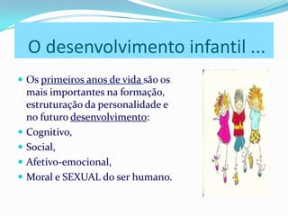O desenvolvimento infantil ...
 Os primeiros anos de vida são os
mais importantes na formação,
estruturação da personalidade e
no futuro desenvolvimento:
 Cognitivo,
 Social,
 Afetivo-emocional,
 Moral e SEXUAL do ser humano.
 