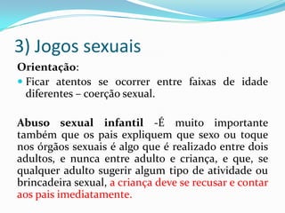 3) Jogos sexuais
Orientação:
 Ficar atentos se ocorrer entre faixas de idade
diferentes – coerção sexual.
Abuso sexual infantil -É muito importante
também que os pais expliquem que sexo ou toque
nos órgãos sexuais é algo que é realizado entre dois
adultos, e nunca entre adulto e criança, e que, se
qualquer adulto sugerir algum tipo de atividade ou
brincadeira sexual, a criança deve se recusar e contar
aos pais imediatamente.
 