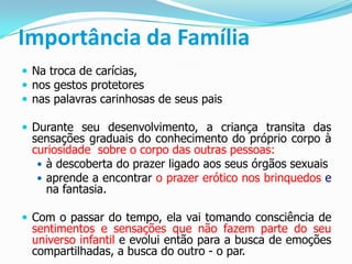 Importância da Família
 Na troca de carícias,
 nos gestos protetores
 nas palavras carinhosas de seus pais
 Durante seu desenvolvimento, a criança transita das
sensações graduais do conhecimento do próprio corpo à
curiosidade sobre o corpo das outras pessoas:
 à descoberta do prazer ligado aos seus órgãos sexuais
 aprende a encontrar o prazer erótico nos brinquedos e
na fantasia.
 Com o passar do tempo, ela vai tomando consciência de
sentimentos e sensações que não fazem parte do seu
universo infantil e evolui então para a busca de emoções
compartilhadas, a busca do outro - o par.
 