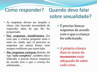 Como responder? Quando devo falar
sobre sexualidade?
 As respostas devem ser simples e
claras, não havendo necessidade de
responder além do que lhe for
perguntado.
 Dar respostas insuficientes faz
com que a criança pergunte mais e
mais ou, ainda, que vá procurar as
respostas em outras fontes nem
sempre confiáveis; por outro lado
 Dar respostas extensas demais, do
tipo “aula completa”, também não é
indicado, é preciso buscar respostas
de acordo com o que a criança for
solicitando...
 É preciso buscar
respostas de acordo
com o que a criança
for solicitando.
 A própria criança
dará os sinais do
momento mais
adequado de saber
cada coisa.
 