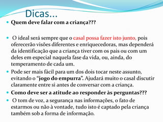 Dicas...
 Quem deve falar com a criança???
 O ideal será sempre que o casal possa fazer isto junto, pois
oferecerão visões diferentes e enriquecedoras, mas dependerá
da identificação que a criança tiver com os pais ou com um
deles em especial naquela fase da vida, ou, ainda, do
temperamento de cada um.
 Pode ser mais fácil para um dos dois tocar neste assunto,
evitando o “jogo do empurra”. Ajudará muito o casal discutir
claramente entre si antes de conversar com a criança.
 Como deve ser a atitude ao responder às perguntas???
 O tom de voz, a segurança nas informações, o fato de
estarmos ou não à vontade, tudo isto é captado pela criança
também sob a forma de informação.
 