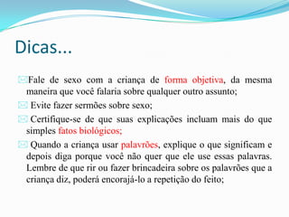Dicas...
Fale de sexo com a criança de forma objetiva, da mesma
maneira que você falaria sobre qualquer outro assunto;
 Evite fazer sermões sobre sexo;
 Certifique-se de que suas explicações incluam mais do que
simples fatos biológicos;
 Quando a criança usar palavrões, explique o que significam e
depois diga porque você não quer que ele use essas palavras.
Lembre de que rir ou fazer brincadeira sobre os palavrões que a
criança diz, poderá encorajá-lo a repetição do feito;
 