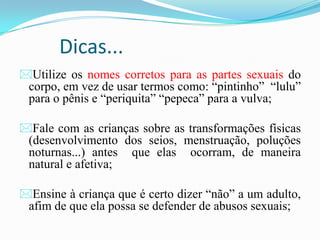 Dicas...
Utilize os nomes corretos para as partes sexuais do
corpo, em vez de usar termos como: “pintinho” “lulu”
para o pênis e “periquita” “pepeca” para a vulva;
Fale com as crianças sobre as transformações físicas
(desenvolvimento dos seios, menstruação, poluções
noturnas...) antes que elas ocorram, de maneira
natural e afetiva;
Ensine à criança que é certo dizer “não” a um adulto,
afim de que ela possa se defender de abusos sexuais;
 