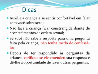 Dicas
 Auxilie a criança a se sentir confortável em falar
com você sobre sexo;
 Não faça a criança ficar constrangida diante de
acontecimentos de ordem sexual;
 Se você não sabe a resposta para uma pergunta
feita pela criança, não tenha medo de confessá-
lo;
 Depois de ter respondido às perguntas da
criança, verifique se ele entendeu sua resposta e
dê-lhe a oportunidade de fazer outras perguntas.
 