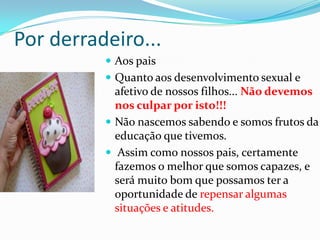Por derradeiro...
 Aos pais
 Quanto aos desenvolvimento sexual e
afetivo de nossos filhos... Não devemos
nos culpar por isto!!!
 Não nascemos sabendo e somos frutos da
educação que tivemos.
 Assim como nossos pais, certamente
fazemos o melhor que somos capazes, e
será muito bom que possamos ter a
oportunidade de repensar algumas
situações e atitudes.
 