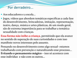 Por derradeiro...
 Aos educadores e a escola...
 Jogos, vídeos que abordem temáticas especificas a cada fase
do desenvolvimento, brincadeiras, imitação, representação,
teatro, dança, música e artes plásticas, de um modo geral,
são de extrema importância para se trabalhar a temática
sexualidade com crianças.
Essa forma não inibe a criança, permitindo que ela avance
no sentido de superação de suas curiosidades e com isso
manifeste novos interesses pelo assunto.
Pensando no desenvolvimento como algo sexual- estamos
trabalhando com prevenção e naturalizando esse processo...
Evitando o pensamento mágico – isso só acontece com
esse individuo e não com os outros...
 