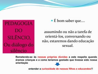 PEDAGOGIA
DO
SILÊNCIO,
Ou diálogo do
silêncio
 É bom saber que....
assumindo ou não a tarefa de
orientá-los, conversando ou
não, estaremos dando educação
sexual.
Remetendo-se às nossas próprias dúvidas a este respeito quando
éramos crianças e a como teríamos gostado que tivesse sido nossa
orientação
entender a curiosidade de nossos filhos e educandos!!!
 