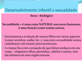 Desenvolvimento infantil x sexualidade
Sexo = biológico
x
Sexualidade = é uma coisa NATURAL nos seres humanos,
é uma função como tantas outras.
 Estimulamos a evolução de nossos filhos em vários aspectos
(comer sozinhos, andar, ler…), mas com a sexualidade somos
cuidadosos e até mesmo preconceituosos.
 A criança fica com a sensação de que faltam pedaços em seu
corpo – elogiamos olhos, perninhas, cabelos e outros, mas
não falamos em seus órgãos sexuais.
 