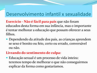 Desenvolvimento infantil x sexualidade
Exercício - Não é fácil para pais que não foram
educados desta forma em sua infância, mas o importante
é tentar melhorar a educação que possam oferecer a seus
filhos.
 Dependendo da atitude dos pais, as crianças aprendem
se sexo é bonito ou feio, certo ou errado, conversável
ou não.
Livrando do sentimento de culpa:
 Educação sexual é um processo de vida inteira:
teremos tempo de melhorar o que não conseguirmos
explicar da forma como gostaríamos.
 
