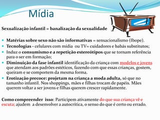 Mídia
Sexualização infantil = banalização da sexualidade
 Matérias sobre sexo não são informativas = sensacionalismo (Ibope).
 Tecnologias - celulares com mídia ou TV= cuidadores e babás substitutos;
 Induz o consumismo e a repetição estereótipos que se tornam referência
para o ser em formação;
 Diminuição da fase infantil identificação da criança com modelos e jovens
que atendam aos padrões estéticos, fazendo com que essas crianças, gostem,
queiram e se comportem da mesma forma.
 Erotização precoce: projetam na criança a moda adulta, só que no
tamanho infantil. Nos shoppings, mães e filhas trocam de papéis. Mães
querem voltar a ser jovens e filhas querem crescer rapidamente.
Como compreender isso: Participem ativamente do que sua criança vê e
escuta; ajudem a desenvolver a autocrítica, o senso do que é certo ou errado.
 