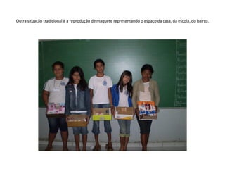 Outra situação tradicional é a reprodução de maquete representando o espaço da casa, da escola, do bairro. 