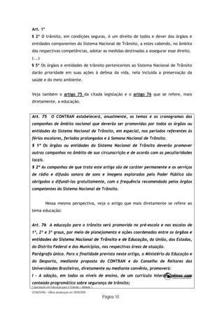 Capacitação em Educação para o Trânsito – Módulo 1
SENASP/MJ - Última atualização em 18/09/2009
Página 10
Art. 1º
§ 2º O trânsito, em condições seguras, é um direito de todos e dever dos órgãos e
entidades componentes do Sistema Nacional de Trânsito, a estes cabendo, no âmbito
das respectivas competências, adotar as medidas destinadas a assegurar esse direito.
(...)
§ 5º Os órgãos e entidades de trânsito pertencentes ao Sistema Nacional de Trânsito
darão prioridade em suas ações à defesa da vida, nela incluída a preservação da
saúde e do meio ambiente.
Veja também o artigo 75 da citada legislação e o artigo 76 que se refere, mais
diretamente, a educação.
Art. 75 O CONTRAN estabelecerá, anualmente, os temas e os cronogramas das
campanhas de âmbito nacional que deverão ser promovidas por todos os órgãos ou
entidades do Sistema Nacional de Trânsito, em especial, nos períodos referentes às
férias escolares, feriados prolongados e à Semana Nacional de Trânsito.
§ 1º Os órgãos ou entidades do Sistema Nacional de Trânsito deverão promover
outras campanhas no âmbito de sua circunscrição e de acordo com as peculiaridades
locais.
§ 2º As campanhas de que trata este artigo são de caráter permanente e os serviços
de rádio e difusão sonora de sons e imagens explorados pelo Poder Público são
obrigados a difundi-las gratuitamente, com a frequência recomendada pelos órgãos
competentes do Sistema Nacional de Trânsito.
Nessa mesma perspectiva, veja o artigo que mais diretamente se refere ao
tema educação:
Art. 76 A educação para o trânsito será promovida na pré-escola e nas escolas de
1º, 2º e 3º graus, por meio de planejamento e ações coordenadas entre os órgãos e
entidades do Sistema Nacional de Trânsito e de Educação, da União, dos Estados,
do Distrito Federal e dos Municípios, nas respectivas áreas de atuação.
Parágrafo único. Para a finalidade prevista neste artigo, o Ministério da Educação e
do Desporto, mediante proposta do CONTRAN e do Conselho de Reitores das
Universidades Brasileiras, diretamente ou mediante convênio, promoverá:
I - A adoção, em todos os níveis de ensino, de um currículo interdisciplinar com
conteúdo programático sobre segurança de trânsito;
 