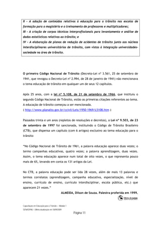 Capacitação em Educação para o Trânsito – Módulo 1
SENASP/MJ - Última atualização em 18/09/2009
Página 11
II - A adoção de conteúdos relativos à educação para o trânsito nas escolas de
formação para o magistério e o treinamento de professores e multiplicadores;
III - A criação de corpos técnicos interprofissionais para levantamento e análise de
dados estatísticos relativos ao trânsito; e
IV - A elaboração de planos de redução de acidentes de trânsito junto aos núcleos
interdisciplinares universitários de trânsito, com vistas à integração universidades-
sociedade na área de trânsito.
O primeiro Código Nacional de Trânsito (Decreto-Lei nº 3.561, 25 de setembro de
1941, que revogou o Decreto-Lei nº 2.994, de 28 de janeiro de 1941) não mencionava
o tema educação de trânsito em qualquer um de seus 12 capítulos.
Após 25 anos, com a lei nº 5.108, de 21 de setembro de 1966, que instituiu o
segundo Código Nacional de Trânsito, estão as primeiras citações referentes ao tema.
A educação de trânsito começou a ser mencionada.
( http://www.planalto.gov.br/ccivil/Leis/1950-1969/L5108.htm )
Passados trinta e um anos (repletos de resoluções e decretos), a Lei nº 9.503, de 23
de setembro de 1997 foi sancionada, instituindo o Código de Trânsito Brasileiro
(CTB), que dispensa um capítulo (com 6 artigos) exclusivo ao tema educação para o
trânsito
“No Código Nacional de Trânsito de 1961, a palavra educação aparece duas vezes; o
termo campanhas educativas, quatro vezes; a palavra aprendizagem, duas vezes.
Assim, o tema educação aparece num total de oito vezes, o que representa pouco
mais de 6%, levando em conta os 131 artigos da Lei.
No CTB, a palavra educação pode ser lida 28 vezes, além de mais 13 palavras e
termos correlatos (aprendizagem, campanha educativa, especialização, nível de
ensino, currículo de ensino, currículo interdisciplinar, escola pública, etc.) que
aparecem 21 vezes.”
ALMEIDA, Dílson de Souza. Palestra proferida em 1999.
 
