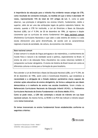 Capacitação em Educação para o Trânsito – Módulo 1
SENASP/MJ - Última atualização em 18/09/2009
Página 12
A importância da educação para o trânsito fica evidente nesses artigos do CTB,
como resultado de constante evolução, na medida em que o tema é abordado 49
vezes, representando 15% do total de 341 artigos da Lei. E, como se pode
observar, sua promoção é obrigatória nos ensinos infantil, fundamental, médio e
superior, além de ser uma das atribuições legais da polícia rodoviária federal. No
entanto, quando o CTB foi instituído, a Lei de Diretrizes e Bases da Educação
Nacional (LDB), Lei nº 9.394, de 20 de dezembro de 1996, já vigorava e dispõe
claramente que os currículos do ensino fundamental têm base nacional comum
(Parâmetros Curriculares Nacionais) e que cabe a cada sistema de ensino e a cada
escola oferecerem uma parte diversificada, de acordo com as características
regionais e locais da sociedade, da cultura, da economia e da clientela.
Base nacional comum
A base comum é o estudo da língua portuguesa e da matemática, o conhecimento do
mundo físico e natural e da realidade social e política, especialmente no Brasil. O
ensino da arte e da educação física (facultativa nos cursos noturnos) também é
componente curricular obrigatório. O ensino da história do Brasil levará em conta as
diferentes culturas e etnias para a formação do povo brasileiro.
Para atender a Lei de Diretrizes e Bases da Educação Nacional (LDB), Lei nº 9.394, de
20 de dezembro de 1996, assim como à Constituição Brasileira, que estabelece a
necessidade e a obrigação de o Estado elaborar parâmetros claros capazes de
orientar ações educativas do ensino obrigatório, de forma a adequá-los aos ideais
democráticos e à melhoria do ensino nas escolas brasileiras, foram criados os
Referenciais Curriculares Nacionais da Educação Infantil (RCNEI), os Parâmetros
Curriculares Nacionais do Ensino Fundamental e do Ensino Médio (PCN).
Como se pode notar, a LDB não contempla o estudo do trânsito em sua base
nacional comum. Da mesma forma, os RCNEI e os PCN não indicam o trânsito sequer
como tema transversal.
Os temas transversais no ensino fundamental foram estabelecidos conforme os
seguintes critérios:
 