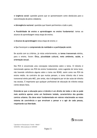 Capacitação em Educação para o Trânsito – Módulo 1
SENASP/MJ - Última atualização em 18/09/2009
Página 13
● Urgência social: questões graves que se apresentassem como obstáculos para a
concretização da plena cidadania;
● Abrangência nacional: questões que fossem pertinentes a todo o país;
● Possibilidade de ensino e aprendizagem no ensino fundamental: temas ao
alcance da aprendizagem nessa etapa de ensino;
● Alcance da aprendizagem nessa etapa de ensino; e
● Que favoreçam a compreensão da realidade e a participação social.
De acordo com os critérios, já vistos anteriormente, os temas transversais eleitos,
para o ensino, foram: Ética, pluralidade cultural, meio ambiente, saúde, e
orientação sexual.
Nos PCN é encontrada uma concepção reducionista sobre o tema. O trânsito é
mencionado apenas nos PCN do ensino fundamental, como sugestão de tema local,
não havendo referência alguma sobre o tema nos RCNEI, assim como nos PCN do
ensino médio. Ao contrário do que muitos pensam, o tema trânsito não é tema
transversal eleito pelo MEC, pior ainda, não é obrigatório por lei dar aulas de trânsito
nas escolas. É importante que qualquer profissional de educação do trânsito esteja
ciente desses fatos.
Entende-se que a educação para o trânsito é um direito de todos e não se pode
mais aceitá-la apenas como um fenômeno isolado, característico dos grandes
centros urbanos. Ela deve estar fundamentada em valores relacionados ao nosso
sistema de convivência e que envolvam o pensar e o agir de cada pessoa,
respeitando sua liberdade.
 