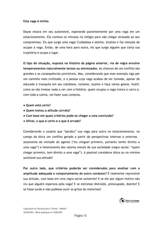 Capacitação em Educação para o Trânsito – Módulo 1
SENASP/MJ - Última atualização em 18/09/2009
Página 15
Esta vaga é minha
Dayse estava em seu automóvel, esperando pacientemente por uma vaga em um
estacionamento. Ela contava os minutos no relógio para não chegar atrasada ao seu
compromisso. Eis que surge uma vaga! Cuidadosa e atenta, sinaliza e faz menção de
ocupar a vaga. Então, de uma hora para outra, eis que surge alguém que corta sua
trajetória e ocupa o lugar.
O tipo de situação, exposta na história da página anterior, via de regra envolve
temperamentos naturalmente tensos ou estressados. As chances de um conflito são
grandes e as consequências previsíveis. Mas, considerando que esse exemplo siga por
um caminho mais civilizado, e a pessoa cuja vaga acabou de ser tomada, apesar de
educada e tranquila em seu cotidiano, reclame, buzine e faça vários gestos. Inútil:
como se não tivesse nada a ver com a história, quem ocupou a vaga tranca o carro e,
com toda a calma, vai fazer suas compras.
● Quem está certo?
● Quem tomou a atitude correta?
● Com base em quais critérios pode-se chegar a uma conclusão?
● Afinal, o que é certo e o que é errado?
Considerando o usuário que “perdeu” sua vaga para outro no estacionamento, no
campo da ética um conflito gerado a partir de perspectivas internas e externas –
autonomia da vontade do agente (“eu cheguei primeiro, portanto tenho direito a
uma vaga”) e heteronomia dos valores morais de sua sociedade (regra social: “quem
chegar primeiro, tem direito a uma vaga”), é possível considerar ética ou no mínimo
aceitável sua atitude?
Por outro lado, que critérios poderão ser considerados para analisar com a
amplitude adequada o comportamento do outro condutor? É realmente reprovável
sua atitude, com base em uma regra social existente? E se ele por algum motivo não
viu que alguém esperava pela vaga? E se estivesse distraído, preocupado, doente? E
se fosse surdo e não pudesse ouvir os gritos do motorista?
 