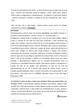 Capacitação em Educação para o Trânsito – Módulo 1
SENASP/MJ - Última atualização em 18/09/2009
Página 16
Os níveis de entendimento das ações – as diversas leituras que se pode fazer de uma
ação – ilustram esse fascinante campo de debates: a ética. Nesse plano, pode-se
refletir sobre os julgamentos e comportamentos – os próprios e os das outras pessoas
– quando a intenção é entender o sentido de um ato atribuindo-lhe valor. Isso é
ética.
Falar de ética não é algo simples, mesmo porque, muitas vezes, há atitudes
reprováveis no campo da moralidade.
Moralidade
Originariamente a palavra moral vem do latim mos/mores, que significa costume. E,
em geral, essas três palavras – costume, norma, lei – se entrecruzam. (…)
Antigamente, quando ainda se trafegava com carros de bois pelas cidades, alguém
iniciou o costume de usar sebo nos eixos para neutralizar o ruído estridente das
rodas. Com o tempo, o que era costume de um ou mais puxadores de bois passou a
virar norma (não obrigatória) para a maioria. Entendiam, para o bem da comunidade,
a pertinência dessa prática. Ainda com o passar do tempo, quem não lubrificava os
carros para trafegar em silêncio pela cidade começou a receber, com certeza,
reclamações dos moradores. Conclusão: Ainda hoje, no Fórum de Bragança Paulista,
está em vigor uma lei que obriga os puxadores de carros de bois a untar os eixos com
sebo, a fim de não perturbar o silêncio da comunidade. Dessa forma, por várias
décadas, o descumprimento daquilo que foi acordado juridicamente entre os
indivíduos e a comunidade implicava sanções. Uma sanção é sempre a recompensa ou
castigo em face de um pedido, uma advertência ou uma lei. No caso do
descumprimento da lei, ela é punição (não apenas de “efeito moral”, como o
castigo); punição legalizada. Assim, na ordem hierárquica, um costume pode vir a ser
uma norma e uma norma virar lei. (PEREIRA, Otaviano. O que é moral. São Paulo:
Braziliense, 1998)
É aceitável no plano da ética, roubar para alimentar filhos que passam fome, por
exemplo. Refletir a dimensão ética significa considerar várias óticas, ampliar a visão
daquele fato, buscando aproximar as ações daquele sujeito aos valores socialmente
construídos. Somente assim, a ação poderá ser considerada ética, ou seja, quando o
sujeito a pratica percebendo-se como parte de um todo onde sua subjetividade é
produto da construção ativa de valores sociais.
 