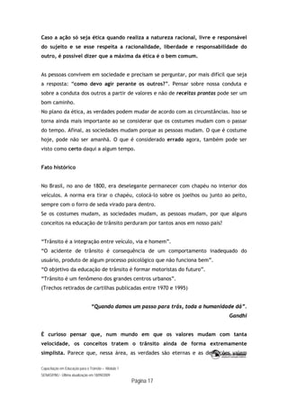 Capacitação em Educação para o Trânsito – Módulo 1
SENASP/MJ - Última atualização em 18/09/2009
Página 17
Caso a ação só seja ética quando realiza a natureza racional, livre e responsável
do sujeito e se esse respeita a racionalidade, liberdade e responsabilidade do
outro, é possível dizer que a máxima da ética é o bem comum.
As pessoas convivem em sociedade e precisam se perguntar, por mais difícil que seja
a resposta: “como devo agir perante os outros?”. Pensar sobre nossa conduta e
sobre a conduta dos outros a partir de valores e não de receitas prontas pode ser um
bom caminho.
No plano da ética, as verdades podem mudar de acordo com as circunstâncias. Isso se
torna ainda mais importante ao se considerar que os costumes mudam com o passar
do tempo. Afinal, as sociedades mudam porque as pessoas mudam. O que é costume
hoje, pode não ser amanhã. O que é considerado errado agora, também pode ser
visto como certo daqui a algum tempo.
Fato histórico
No Brasil, no ano de 1800, era deselegante permanecer com chapéu no interior dos
veículos. A norma era tirar o chapéu, colocá-lo sobre os joelhos ou junto ao peito,
sempre com o forro de seda virado para dentro.
Se os costumes mudam, as sociedades mudam, as pessoas mudam, por que alguns
conceitos na educação de trânsito perduram por tantos anos em nosso país?
“Trânsito é a integração entre veículo, via e homem”.
“O acidente de trânsito é consequência de um comportamento inadequado do
usuário, produto de algum processo psicológico que não funciona bem”.
“O objetivo da educação de trânsito é formar motoristas do futuro”.
“Trânsito é um fenômeno dos grandes centros urbanos”.
(Trechos retirados de cartilhas publicadas entre 1970 e 1995)
“Quando damos um passo para trás, toda a humanidade dá”.
Gandhi
É curioso pensar que, num mundo em que os valores mudam com tanta
velocidade, os conceitos tratem o trânsito ainda de forma extremamente
simplista. Parece que, nessa área, as verdades são eternas e as definições valem
 