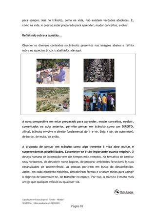 Capacitação em Educação para o Trânsito – Módulo 1
SENASP/MJ - Última atualização em 18/09/2009
Página 18
para sempre. Mas no trânsito, como na vida, não existem verdades absolutas. E,
como na vida, é preciso estar preparado para aprender, mudar conceitos, evoluir.
Refletindo sobre a questão...
Observe os diversos contextos no trânsito presentes nas imagens abaixo e reflita
sobre os aspectos éticos trabalhados até aqui.
A nova perspectiva em estar preparado para aprender, mudar conceitos, evoluir,
comentados na aula anterior, permite pensar em trânsito como um DIREITO.
Afinal, trânsito envolve o direito fundamental de ir e vir. Seja a pé, de automóvel,
de barco, de mula, de avião.
A proposta de pensar em trânsito como algo inerente à vida abre muitas e
surpreendentes possibilidades. Locomover-se é tão importante quanto respirar. O
desejo humano de locomoção vem dos tempos mais remotos. Na tentativa de ampliar
seus horizontes, de descobrir novos lugares, de procurar ambientes favoráveis às suas
necessidades de sobrevivência, as pessoas partiram em busca do desconhecido.
Assim, em cada momento histórico, descobriram formas e criaram meios para atingir
o objetivo de locomover-se, de transitar no espaço. Por isso, o trânsito é muito mais
antigo que qualquer veículo ou qualquer via.
 