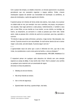 Capacitação em Educação para o Trânsito – Módulo 1
SENASP/MJ - Última atualização em 18/09/2009
Página 19
Com o passar dos tempos, as cidades cresceram, os veículos apareceram e as pessoas
perceberam que era necessário organizar o espaço público. Então, criaram
sinalizações capazes de atender sua necessidade de locomoção: os semáforos, as
placas de sinalização, o apito dos agentes de trânsito.
É possível pensar em trânsito de forma ainda mais aberta, mais ampla. Ao se pensar
na cidade onde se vive, por exemplo: nas ruas e avenidas, nas praças, nos parques e
nas calçadas. Esse lugar pertence a cada pessoa, indistintamente, e também a seus
pais, a seus filhos, ao seu marido ou à sua mulher, ao seu vizinho, ao mendigo, ao
lixeiro, ao empresário, ao carroceiro e a todas as pessoas que vivem nele. Sendo
assim, todas as pessoas têm o direito de usufruí-lo e precisam, para isso, aprender a
conviver.
“O trânsito é algo que todos enfrentam, portanto, é algo normal. Não desejado, mas
normal. É preciso encará-lo com naturalidade. Se você estiver dentro do mar e tentar
reagir a uma onda, será derrubado. É preciso seguir com ela.”
(...)
A agressividade nasce de achar que o outro é diferente de mim, que não é meu
irmão. Ao consideramos o outro como parte da família, a raiva se dissipará.”
Atmatattwananda, 1995-2009, WebMotors S.A
É impossível pensar em qualquer ação educativa de trânsito sem uma atenção
especial ao campo da ética. E essa tarefa não é fácil. Fácil é produzir uma cartilha
ou qualquer outro material com um amontoado de regras:
Atravesse na faixa de pedestres;
 Obedeça às leis do trânsito;
 Não dirija falando ao celular;
 Use o cinto de segurança;
 Quando beber não dirija, quando dirigir, não beba.
 