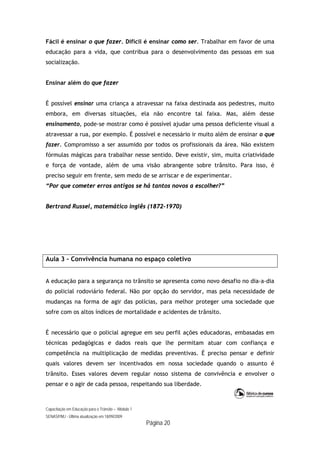 Capacitação em Educação para o Trânsito – Módulo 1
SENASP/MJ - Última atualização em 18/09/2009
Página 20
Fácil é ensinar o que fazer. Difícil é ensinar como ser. Trabalhar em favor de uma
educação para a vida, que contribua para o desenvolvimento das pessoas em sua
socialização.
Ensinar além do que fazer
É possível ensinar uma criança a atravessar na faixa destinada aos pedestres, muito
embora, em diversas situações, ela não encontre tal faixa. Mas, além desse
ensinamento, pode-se mostrar como é possível ajudar uma pessoa deficiente visual a
atravessar a rua, por exemplo. É possível e necessário ir muito além de ensinar o que
fazer. Compromisso a ser assumido por todos os profissionais da área. Não existem
fórmulas mágicas para trabalhar nesse sentido. Deve existir, sim, muita criatividade
e força de vontade, além de uma visão abrangente sobre trânsito. Para isso, é
preciso seguir em frente, sem medo de se arriscar e de experimentar.
“Por que cometer erros antigos se há tantos novos a escolher?”
Bertrand Russel, matemático inglês (1872-1970)
Aula 3 – Convivência humana no espaço coletivo
A educação para a segurança no trânsito se apresenta como novo desafio no dia-a-dia
do policial rodoviário federal. Não por opção do servidor, mas pela necessidade de
mudanças na forma de agir das polícias, para melhor proteger uma sociedade que
sofre com os altos índices de mortalidade e acidentes de trânsito.
É necessário que o policial agregue em seu perfil ações educadoras, embasadas em
técnicas pedagógicas e dados reais que lhe permitam atuar com confiança e
competência na multiplicação de medidas preventivas. É preciso pensar e definir
quais valores devem ser incentivados em nossa sociedade quando o assunto é
trânsito. Esses valores devem regular nosso sistema de convivência e envolver o
pensar e o agir de cada pessoa, respeitando sua liberdade.
 