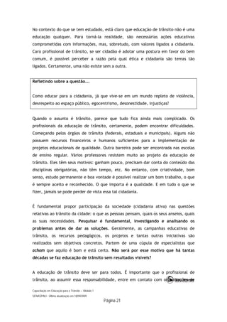 Capacitação em Educação para o Trânsito – Módulo 1
SENASP/MJ - Última atualização em 18/09/2009
Página 21
No contexto do que se tem estudado, está claro que educação de trânsito não é uma
educação qualquer. Para torná-la realidade, são necessárias ações educativas
comprometidas com informações, mas, sobretudo, com valores ligados a cidadania.
Caro profissional de trânsito, se ser cidadão é adotar uma postura em favor do bem
comum, é possível perceber a razão pela qual ética e cidadania são temas tão
ligados. Certamente, uma não existe sem a outra.
Refletindo sobre a questão...
Como educar para a cidadania, já que vive-se em um mundo repleto de violência,
desrespeito ao espaço público, egocentrismo, desonestidade, injustiças?
Quando o assunto é trânsito, parece que tudo fica ainda mais complicado. Os
profissionais da educação de trânsito, certamente, podem encontrar dificuldades.
Começando pelos órgãos de trânsito (federais, estaduais e municipais). Alguns não
possuem recursos financeiros e humanos suficientes para a implementação de
projetos educacionais de qualidade. Outra barreira pode ser encontrada nas escolas
de ensino regular. Vários professores resistem muito ao projeto da educação de
trânsito. Eles têm seus motivos: ganham pouco, precisam dar conta do conteúdo das
disciplinas obrigatórias, não têm tempo, etc. No entanto, com criatividade, bom
senso, estudo permanente e boa vontade é possível realizar um bom trabalho, o que
é sempre aceito e reconhecido. O que importa é a qualidade. E em tudo o que se
fizer, jamais se pode perder de vista essa tal cidadania.
É fundamental propor participação da sociedade (cidadania ativa) nas questões
relativas ao trânsito da cidade: o que as pessoas pensam, quais os seus anseios, quais
as suas necessidades. Pesquisar é fundamental, investigando e analisando os
problemas antes de dar as soluções. Geralmente, as campanhas educativas de
trânsito, os recursos pedagógicos, os projetos e tantas outras iniciativas são
realizados sem objetivos concretos. Partem de uma cúpula de especialistas que
acham que aquilo é bom e está certo. Não será por esse motivo que há tantas
décadas se faz educação de trânsito sem resultados visíveis?
A educação de trânsito deve ser para todos. É importante que o profissional de
trânsito, ao assumir essa responsabilidade, entre em contato com organizações de
 