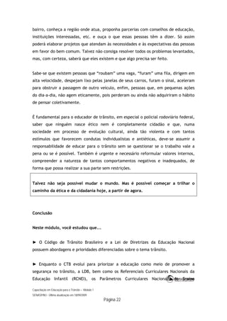 Capacitação em Educação para o Trânsito – Módulo 1
SENASP/MJ - Última atualização em 18/09/2009
Página 22
bairro, conheça a região onde atua, proponha parcerias com conselhos de educação,
instituições interessadas, etc. e ouça o que essas pessoas têm a dizer. Só assim
poderá elaborar projetos que atendam às necessidades e às expectativas das pessoas
em favor do bem comum. Talvez não consiga resolver todos os problemas levantados,
mas, com certeza, saberá que eles existem e que algo precisa ser feito.
Sabe-se que existem pessoas que “roubam” uma vaga, “furam” uma fila, dirigem em
alta velocidade, despejam lixo pelas janelas de seus carros, furam o sinal, aceleram
para obstruir a passagem de outro veículo, enfim, pessoas que, em pequenas ações
do dia-a-dia, não agem eticamente, pois perderam ou ainda não adquiriram o hábito
de pensar coletivamente.
É fundamental para o educador de trânsito, em especial o policial rodoviário federal,
saber que ninguém nasce ético nem é completamente cidadão e que, numa
sociedade em processo de evolução cultural, ainda tão violenta e com tantos
estímulos que favorecem condutas individualistas e antiéticas, deve-se assumir a
responsabilidade de educar para o trânsito sem se questionar se o trabalho vale a
pena ou se é possível. Também é urgente e necessário reformular valores internos,
compreender a natureza de tantos comportamentos negativos e inadequados, de
forma que possa realizar a sua parte sem restrições.
Talvez não seja possível mudar o mundo. Mas é possível começar a trilhar o
caminho da ética e da cidadania hoje, a partir de agora.
Conclusão
Neste módulo, você estudou que...
► O Código de Trânsito Brasileiro e a Lei de Diretrizes da Educação Nacional
possuem abordagens e prioridades diferenciadas sobre o tema trânsito.
► Enquanto o CTB evolui para priorizar a educação como meio de promover a
segurança no trânsito, a LDB, bem como os Referenciais Curriculares Nacionais da
Educação Infantil (RCNEI), os Parâmetros Curriculares Nacionais do Ensino
 