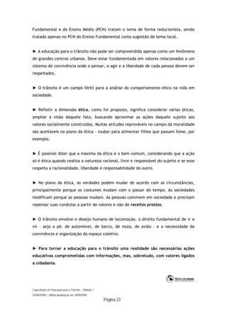 Capacitação em Educação para o Trânsito – Módulo 1
SENASP/MJ - Última atualização em 18/09/2009
Página 23
Fundamental e do Ensino Médio (PCN) tratam o tema de forma reducionista, sendo
tratado apenas no PCN do Ensino Fundamental como sugestão de tema local.
► A educação para o trânsito não pode ser compreendida apenas como um fenômeno
de grandes centros urbanos. Deve estar fundamentada em valores relacionados a um
sistema de convivência onde o pensar, o agir e a liberdade de cada pessoa devem ser
respeitados.
► O trânsito é um campo fértil para a análise do comportamento ético na vida em
sociedade.
► Refletir a dimensão ética, como foi proposto, significa considerar várias óticas,
ampliar a visão daquele fato, buscando aproximar as ações daquele sujeito aos
valores socialmente construídos. Muitas atitudes reprováveis no campo da moralidade
são aceitáveis no plano da ética – roubar para alimentar filhos que passam fome, por
exemplo.
► É possível dizer que a máxima da ética é o bem comum, considerando que a ação
só é ética quando realiza a natureza racional, livre e responsável do sujeito e se esse
respeita a racionalidade, liberdade e responsabilidade do outro.
► No plano da ética, as verdades podem mudar de acordo com as circunstâncias,
principalmente porque os costumes mudam com o passar do tempo. As sociedades
modificam porque as pessoas mudam. As pessoas convivem em sociedade e precisam
repensar suas condutas a partir de valores e não de receitas prontas.
► O trânsito envolve o desejo humano de locomoção, o direito fundamental de ir e
vir – seja a pé, de automóvel, de barco, de mula, de avião – e a necessidade de
convivência e organização do espaço coletivo.
► Para tornar a educação para o trânsito uma realidade são necessárias ações
educativas comprometidas com informações, mas, sobretudo, com valores ligados
a cidadania.
 