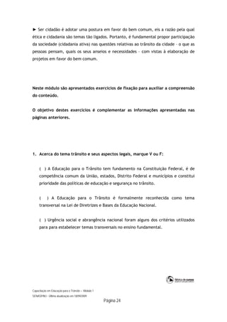 Capacitação em Educação para o Trânsito – Módulo 1
SENASP/MJ - Última atualização em 18/09/2009
Página 24
► Ser cidadão é adotar uma postura em favor do bem comum, eis a razão pela qual
ética e cidadania são temas tão ligados. Portanto, é fundamental propor participação
da sociedade (cidadania ativa) nas questões relativas ao trânsito da cidade – o que as
pessoas pensam, quais os seus anseios e necessidades – com vistas à elaboração de
projetos em favor do bem comum.
Neste módulo são apresentados exercícios de fixação para auxiliar a compreensão
do conteúdo.
O objetivo destes exercícios é complementar as informações apresentadas nas
páginas anteriores.
1. Acerca do tema trânsito e seus aspectos legais, marque V ou F:
( ) A Educação para o Trânsito tem fundamento na Constituição Federal, é de
competência comum da União, estados, Distrito Federal e municípios e constitui
prioridade das políticas de educação e segurança no trânsito.
( ) A Educação para o Trânsito é formalmente reconhecida como tema
transversal na Lei de Diretrizes e Bases da Educação Nacional.
( ) Urgência social e abrangência nacional foram alguns dos critérios utilizados
para para estabelecer temas transversais no ensino fundamental.
 