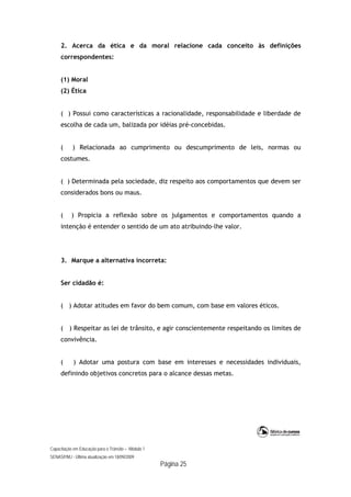Capacitação em Educação para o Trânsito – Módulo 1
SENASP/MJ - Última atualização em 18/09/2009
Página 25
2. Acerca da ética e da moral relacione cada conceito às definições
correspondentes:
(1) Moral
(2) Ética
( ) Possui como características a racionalidade, responsabilidade e liberdade de
escolha de cada um, balizada por idéias pré-concebidas.
( ) Relacionada ao cumprimento ou descumprimento de leis, normas ou
costumes.
( ) Determinada pela sociedade, diz respeito aos comportamentos que devem ser
considerados bons ou maus.
( ) Propicia a reflexão sobre os julgamentos e comportamentos quando a
intenção é entender o sentido de um ato atribuindo-lhe valor.
3. Marque a alternativa incorreta:
Ser cidadão é:
( ) Adotar atitudes em favor do bem comum, com base em valores éticos.
( ) Respeitar as lei de trânsito, e agir conscientemente respeitando os limites de
convivência.
( ) Adotar uma postura com base em interesses e necessidades individuais,
definindo objetivos concretos para o alcance dessas metas.
 