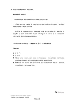 Capacitação em Educação para o Trânsito – Módulo 1
SENASP/MJ - Última atualização em 18/09/2009
Página 26
4. Marque a alternativa incorreta:
A cidadania ativa é:
( ) Fundamental para o sucesso de uma ação educativa.
( ) Parte de uma cúpula de especialistas que estabelecem metas e definem
necessidades a serem supridas.
( ) Parte do princípio que a sociedade deve ser participativa, portanto os
projetos a serem elaborados devem contemplar os anseios e as necessidade
coletivas de determinada comunidade.
Este é o final do módulo 1 - Legislação, Ética e convivência
Gabarito
1. V – F – V
2. 2-1-1-2
3. Adotar uma postura com base em interesses e necessidades individuais,
definindo objetivos concretos para o alcance dessas metas.
4. Parte de uma cúpula de especialistas que estabelecem metas e definem
necessidades a serem supridas.
 