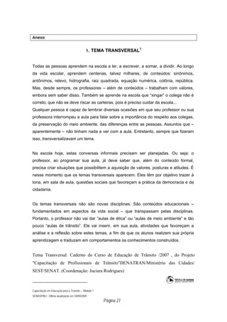 Capacitação em Educação para o Trânsito – Módulo 1
SENASP/MJ - Última atualização em 18/09/2009
Página 27
Anexo
1. TEMA TRANSVERSAL1
Todas as pessoas aprendem na escola a ler, a escrever, a somar, a dividir. Ao longo
da vida escolar, aprendem centenas, talvez milhares, de conteúdos: sinônimos,
antônimos, relevo, hidrografia, raiz quadrada, equação numérica, colônia, república.
Mas, desde sempre, os professores – além de conteúdos – trabalham com valores,
embora sem saber disso. Também se aprende na escola que “xingar” o colega não é
correto; que não se deve riscar as carteiras, pois é preciso cuidar da escola...
Qualquer pessoa é capaz de lembrar diversas ocasiões em que seu professor ou sua
professora interrompeu a aula para falar sobre a importância do respeito aos colegas,
da preservação do meio ambiente, das diferenças entre as pessoas. Assuntos que –
aparentemente – não tinham nada a ver com a aula. Entretanto, sempre que fizeram
isso, transversalizavam um tema.
Na escola hoje, estas conversas informais precisam ser planejadas. Ou seja: o
professor, ao programar sua aula, já deve saber que, além do conteúdo formal,
precisa criar situações que possibilitem a aquisição de valores, posturas e atitudes. É
nesse momento que os temas transversais aparecem. Eles têm por objetivo trazer à
tona, em sala de aula, questões sociais que favoreçam a prática da democracia e da
cidadania.
Os temas transversais não são novas disciplinas. São conteúdos educacionais –
fundamentados em aspectos da vida social – que transpassam pelas disciplinas.
Portanto, o professor não vai dar ”aulas de ética” ou “aulas de meio ambiente” e tão
pouco “aulas de trânsito”. Ele vai inserir, em sua aula, atividades que favoreçam a
análise e a reflexão sobre estes temas, a fim de que os alunos realizem sua própria
aprendizagem e traduzam em comportamentos os conhecimentos construídos.
Tema Transversal: Caderno do Curso de Educação de Trânsito /2007 , do Projeto
"Capacitação de Profissionais de Trânsito"DENATRAN/Ministério das Cidades/
SEST/SENAT. (Coordenação: Juciara Rodrigues)
 