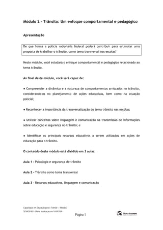 Capacitação em Educação para o Trânsito – Módulo 2
SENASP/MJ - Última atualização em 14/09/2009
Página 1
Módulo 2 – Trânsito: Um enfoque comportamental e pedagógico
Apresentação
De que forma a polícia rodoviária federal poderá contribuir para estimular uma
proposta de trabalhar o trânsito, como tema transversal nas escolas?
Neste módulo, você estudará o enfoque comportamental e pedagógico relacionado ao
tema trânsito.
Ao final deste módulo, você será capaz de:
● Compreender a dinâmica e a natureza de comportamentos arriscados no trânsito,
considerando-os no planejamento de ações educativas, bem como na atuação
policial;
● Reconhecer a importância da transversalização do tema trânsito nas escolas;
● Utilizar conceitos sobre linguagem e comunicação na transmissão de informações
sobre educação e segurança no trânsito; e
● Identificar os principais recursos educativos a serem utilizados em ações de
educação para o trânsito.
O conteúdo deste módulo está dividido em 3 aulas:
Aula 1 – Psicologia e segurança de trânsito
Aula 2 – Trânsito como tema transversal
Aula 3 – Recursos educativos, linguagem e comunicação
 