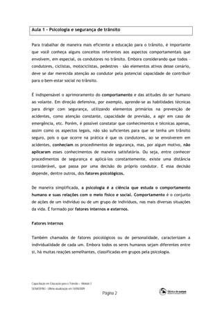 Capacitação em Educação para o Trânsito – Módulo 2
SENASP/MJ - Última atualização em 14/09/2009
Página 2
Aula 1 – Psicologia e segurança de trânsito
Para trabalhar de maneira mais eficiente a educação para o trânsito, é importante
que você conheça alguns conceitos referentes aos aspectos comportamentais que
envolvem, em especial, os condutores no trânsito. Embora considerando que todos –
condutores, ciclistas, motociclistas, pedestres – são elementos ativos desse cenário,
deve se dar merecida atenção ao condutor pela potencial capacidade de contribuir
para o bem-estar social no trânsito.
É indispensável o aprimoramento do comportamento e das atitudes do ser humano
ao volante. Em direção defensiva, por exemplo, aprende-se as habilidades técnicas
para dirigir com segurança, utilizando elementos primários na prevenção de
acidentes, como atenção constante, capacidade de previsão, a agir em caso de
emergência, etc. Porém, é possível constatar que conhecimentos e técnicas apenas,
assim como os aspectos legais, não são suficientes para que se tenha um trânsito
seguro, pois o que ocorre na prática é que os condutores, ao se envolverem em
acidentes, conheciam os procedimentos de segurança, mas, por algum motivo, não
aplicaram esses conhecimentos de maneira satisfatória. Ou seja, entre conhecer
procedimentos de segurança e aplicá-los constantemente, existe uma distância
considerável, que passa por uma decisão do próprio condutor. E essa decisão
depende, dentre outros, dos fatores psicológicos.
De maneira simplificada, a psicologia é a ciência que estuda o comportamento
humano e suas relações com o meio físico e social. Comportamento é o conjunto
de ações de um indivíduo ou de um grupo de indivíduos, nas mais diversas situações
da vida. É formado por fatores internos e externos.
Fatores internos
Também chamados de fatores psicológicos ou de personalidade, caracterizam a
individualidade de cada um. Embora todos os seres humanos sejam diferentes entre
si, há muitas reações semelhantes, classificadas em grupos pela psicologia.
 