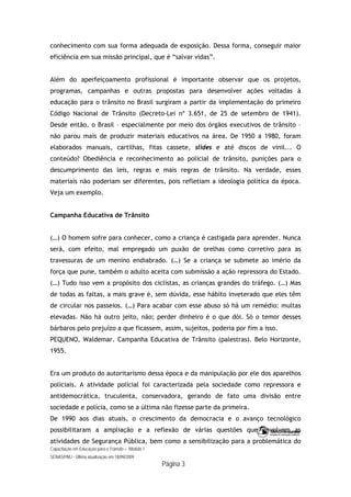 Capacitação em Educação para o Trânsito – Módulo 1
SENASP/MJ - Última atualização em 18/09/2009
Página 3
conhecimento com sua forma adequada de exposição. Dessa forma, conseguir maior
eficiência em sua missão principal, que é “salvar vidas”.
Além do aperfeiçoamento profissional é importante observar que os projetos,
programas, campanhas e outras propostas para desenvolver ações voltadas à
educação para o trânsito no Brasil surgiram a partir da implementação do primeiro
Código Nacional de Trânsito (Decreto-Lei nº 3.651, de 25 de setembro de 1941).
Desde então, o Brasil – especialmente por meio dos órgãos executivos de trânsito –
não parou mais de produzir materiais educativos na área. De 1950 a 1980, foram
elaborados manuais, cartilhas, fitas cassete, slides e até discos de vinil... O
conteúdo? Obediência e reconhecimento ao policial de trânsito, punições para o
descumprimento das leis, regras e mais regras de trânsito. Na verdade, esses
materiais não poderiam ser diferentes, pois refletiam a ideologia política da época.
Veja um exemplo.
Campanha Educativa de Trânsito
(…) O homem sofre para conhecer, como a criança é castigada para aprender. Nunca
será, com efeito, mal empregado um puxão de orelhas como corretivo para as
travessuras de um menino endiabrado. (…) Se a criança se submete ao imério da
força que pune, também o adulto aceita com submissão a ação repressora do Estado.
(…) Tudo isso vem a propósito dos ciclistas, as crianças grandes do tráfego. (…) Mas
de todas as faltas, a mais grave é, sem dúvida, esse hábito inveterado que eles têm
de circular nos passeios. (…) Para acabar com esse abuso só há um remédio: multas
elevadas. Não há outro jeito, não; perder dinheiro é o que dói. Só o temor desses
bárbaros pelo prejuízo a que ficassem, assim, sujeitos, poderia por fim a isso.
PEQUENO, Waldemar. Campanha Educativa de Trânsito (palestras). Belo Horizonte,
1955.
Era um produto do autoritarismo dessa época e da manipulação por ele dos aparelhos
policiais. A atividade policial foi caracterizada pela sociedade como repressora e
antidemocrática, truculenta, conservadora, gerando de fato uma divisão entre
sociedade e polícia, como se a última não fizesse parte da primeira.
De 1990 aos dias atuais, o crescimento da democracia e o avanço tecnológico
possibilitaram a ampliação e a reflexão de várias questões que envolvem as
atividades de Segurança Pública, bem como a sensibilização para a problemática do
 