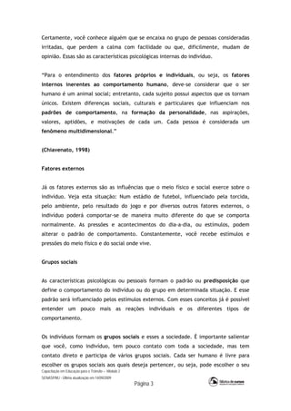 Capacitação em Educação para o Trânsito – Módulo 2
SENASP/MJ - Última atualização em 14/09/2009
Página 3
Certamente, você conhece alguém que se encaixa no grupo de pessoas consideradas
irritadas, que perdem a calma com facilidade ou que, dificilmente, mudam de
opinião. Essas são as características psicológicas internas do indivíduo.
“Para o entendimento dos fatores próprios e individuais, ou seja, os fatores
internos inerentes ao comportamento humano, deve-se considerar que o ser
humano é um animal social; entretanto, cada sujeito possui aspectos que os tornam
únicos. Existem diferenças sociais, culturais e particulares que influenciam nos
padrões de comportamento, na formação da personalidade, nas aspirações,
valores, aptidões, e motivações de cada um. Cada pessoa é considerada um
fenômeno multidimensional.”
(Chiavenato, 1998)
Fatores externos
Já os fatores externos são as influências que o meio físico e social exerce sobre o
indivíduo. Veja esta situação: Num estádio de futebol, influenciado pela torcida,
pelo ambiente, pelo resultado do jogo e por diversos outros fatores externos, o
indivíduo poderá comportar-se de maneira muito diferente do que se comporta
normalmente. As pressões e acontecimentos do dia-a-dia, ou estímulos, podem
alterar o padrão de comportamento. Constantemente, você recebe estímulos e
pressões do meio físico e do social onde vive.
Grupos sociais
As características psicológicas ou pessoais formam o padrão ou predisposição que
define o comportamento do indivíduo ou do grupo em determinada situação. E esse
padrão será influenciado pelos estímulos externos. Com esses conceitos já é possível
entender um pouco mais as reações individuais e os diferentes tipos de
comportamento.
Os indivíduos formam os grupos sociais e esses a sociedade. É importante salientar
que você, como indivíduo, tem pouco contato com toda a sociedade, mas tem
contato direto e participa de vários grupos sociais. Cada ser humano é livre para
escolher os grupos sociais aos quais deseja pertencer, ou seja, pode escolher o seu
 