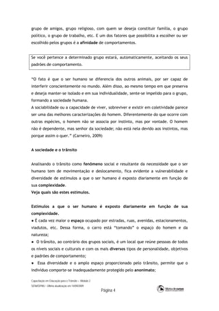 Capacitação em Educação para o Trânsito – Módulo 2
SENASP/MJ - Última atualização em 14/09/2009
Página 4
grupo de amigos, grupo religioso, com quem se deseja constituir família, o grupo
político, o grupo de trabalho, etc. E um dos fatores que possibilita a escolher ou ser
escolhido pelos grupos é a afinidade de comportamentos.
Se você pertence a determinado grupo estará, automaticamente, aceitando os seus
padrões de comportamento.
“O fato é que o ser humano se diferencia dos outros animais, por ser capaz de
interferir conscientemente no mundo. Além disso, ao mesmo tempo em que preserva
e deseja manter-se isolado e em sua individualidade, sente-se impelido para o grupo,
formando a sociedade humana.
A sociabilidade ou a capacidade de viver, sobreviver e existir em coletividade parece
ser uma das melhores caracterizações do homem. Diferentemente do que ocorre com
outras espécies, o homem não se associa por instinto, mas por vontade. O homem
não é dependente, mas senhor da sociedade; não está nela devido aos instintos, mas
porque assim o quer.” (Carneiro, 2009)
A sociedade e o trânsito
Analisando o trânsito como fenômeno social e resultante da necessidade que o ser
humano tem de movimentação e deslocamento, fica evidente a vulnerabilidade e
diversidade de estímulos a que o ser humano é exposto diariamente em função de
sua complexidade.
Veja quais são estes estímulos.
Estímulos a que o ser humano é exposto diariamente em função de sua
complexidade.
● É cada vez maior o espaço ocupado por estradas, ruas, avenidas, estacionamentos,
viadutos, etc. Dessa forma, o carro está “tomando” o espaço do homem e da
natureza;
● O trânsito, ao contrário dos grupos sociais, é um local que reúne pessoas de todos
os níveis sociais e culturais e com os mais diversos tipos de personalidade, objetivos
e padrões de comportamento;
● Essa diversidade e o amplo espaço proporcionado pelo trânsito, permite que o
indivíduo comporte-se inadequadamente protegido pelo anonimato;
 