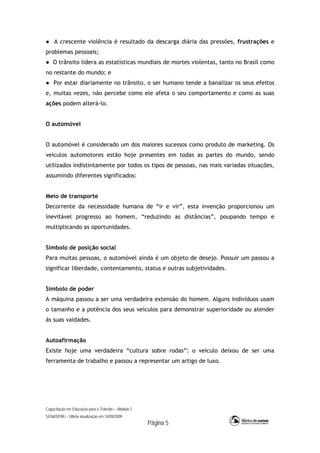 Capacitação em Educação para o Trânsito – Módulo 2
SENASP/MJ - Última atualização em 14/09/2009
Página 5
● A crescente violência é resultado da descarga diária das pressões, frustrações e
problemas pessoais;
● O trânsito lidera as estatísticas mundiais de mortes violentas, tanto no Brasil como
no restante do mundo; e
● Por estar diariamente no trânsito, o ser humano tende a banalizar os seus efeitos
e, muitas vezes, não percebe como ele afeta o seu comportamento e como as suas
ações podem alterá-lo.
O automóvel
O automóvel é considerado um dos maiores sucessos como produto de marketing. Os
veículos automotores estão hoje presentes em todas as partes do mundo, sendo
utilizados indistintamente por todos os tipos de pessoas, nas mais variadas situações,
assumindo diferentes significados:
Meio de transporte
Decorrente da necessidade humana de “ir e vir”, esta invenção proporcionou um
inevitável progresso ao homem, “reduzindo as distâncias”, poupando tempo e
multiplicando as oportunidades.
Símbolo de posição social
Para muitas pessoas, o automóvel ainda é um objeto de desejo. Possuir um passou a
significar liberdade, contentamento, status e outras subjetividades.
Símbolo de poder
A máquina passou a ser uma verdadeira extensão do homem. Alguns indivíduos usam
o tamanho e a potência dos seus veículos para demonstrar superioridade ou atender
às suas vaidades.
Autoafirmação
Existe hoje uma verdadeira “cultura sobre rodas”: o veículo deixou de ser uma
ferramenta de trabalho e passou a representar um artigo de luxo.
 