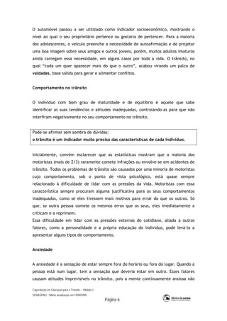 Capacitação em Educação para o Trânsito – Módulo 2
SENASP/MJ - Última atualização em 14/09/2009
Página 6
O automóvel passou a ser utilizado como indicador socioeconômico, mostrando o
nível ao qual o seu proprietário pertence ou gostaria de pertencer. Para a maioria
dos adolescentes, o veículo preenche a necessidade de autoafirmação e de projetar
uma boa imagem sobre seus amigos e outros jovens, porém, muitos adultos imaturos
ainda carregam essa necessidade, em alguns casos por toda a vida. O trânsito, no
qual “cada um quer aparecer mais do que o outro”, acabou virando um palco de
vaidades, base sólida para gerar e alimentar conflitos.
Comportamento no trânsito
O indivíduo com bom grau de maturidade e de equilíbrio é aquele que sabe
identificar as suas tendências e atitudes inadequadas, controlando-as para que não
interfiram negativamente no seu comportamento no trânsito.
Pode-se afirmar sem sombra de dúvidas:
o trânsito é um indicador muito preciso das características de cada indivíduo.
Inicialmente, convém esclarecer que as estatísticas mostram que a maioria dos
motoristas (mais de 2/3) raramente comete infrações ou envolve-se em acidentes de
trânsito. Todos os problemas de trânsito são causados por uma minoria de motoristas
cujo comportamento, sob o ponto de vista psicológico, está quase sempre
relacionado à dificuldade de lidar com as pressões da vida. Motoristas com essa
característica sempre procuram alguma justificativa para os seus comportamentos
inadequados, como se eles tivessem mais motivos para errar do que os outros. Só
que, se outra pessoa comete os mesmos erros que os seus, eles imediatamente a
criticam e a reprimem.
Essa dificuldade em lidar com as pressões externas do cotidiano, aliada a outros
fatores, como a personalidade e a própria educação do indivíduo, pode levá-lo a
apresentar alguns tipos de comportamento.
Ansiedade
A ansiedade é a sensação de estar sempre fora do horário ou fora do lugar. Quando a
pessoa está num lugar, tem a sensação que deveria estar em outro. Esses fatores
causam atitudes imprevisíveis no trânsito, pois a mente continuamente ansiosa não
 