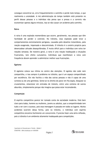 Capacitação em Educação para o Trânsito – Módulo 2
SENASP/MJ - Última atualização em 14/09/2009
Página 7
consegue concentrar-se, erra frequentemente o caminho e perde mais tempo, o que
realimenta a ansiedade. A má administração do tempo também está presente no
perfil dessas pessoas e o indivíduo não pensa que a pressa e a correria vão
economizar apenas alguns minutos, isso se não causar um acidente pelo caminho.
Raiva
A raiva é uma explosão momentânea que ocorre, geralmente, nas pessoas que têm
facilidade de perder o controle. No trânsito, essa explosão pode levar a
comportamentos extremamente perigosos, causados pelo desatino instantâneo, pela
reação exagerada, impensada e descontrolada. O trânsito é o cenário propício para
desencadear atitudes desequilibradas. É muito difícil para o indivíduo com raiva ter
reações sensatas. De maneira geral, a raiva é uma reação inadequada a situações
frustrantes, tem efeito cumulativo. Indivíduos que manifestam a raiva com
frequência devem aprender a administrar melhor suas frustrações.
Egoísmo
O egoísmo coloca sua vítima no centro das atenções. O egoísta não cede nem
compartilha, e isso sempre é problema no trânsito, que é um espaço compartilhado
por excelência. Ele não facilita a vida das outras pessoas e não é capaz de uma
cortesia ou de uma gentileza. Sente-se no direito de parar em fila dupla, bloquear os
cruzamentos, estacionar em entradas de imóveis, entre uma centena de outros
absurdos, simplesmente porque não imagina que possa estar incomodando.
Competição
O espírito competitivo parece ter tomado conta da sociedade moderna. Está bem
claro para todos, homens ou mulheres, jovens ou adultos, que a competitividade tem
tudo a ver com o sucesso, pois essa mensagem é passada em todos os lugares. Muitos
acidentes ocorrem dessa forma, pois no trânsito, o indivíduo com espírito
competitivo encontra facilmente um concorrente. É preciso fazer uma séria reflexão,
pois o trânsito é um ambiente altamente inadequado para competições.
 