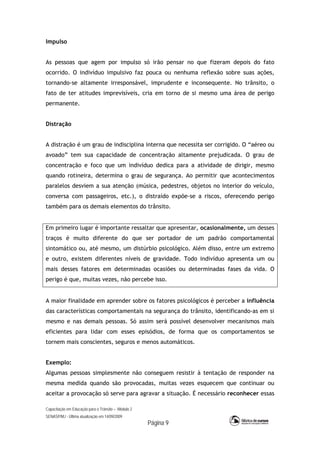 Capacitação em Educação para o Trânsito – Módulo 2
SENASP/MJ - Última atualização em 14/09/2009
Página 9
Impulso
As pessoas que agem por impulso só irão pensar no que fizeram depois do fato
ocorrido. O indivíduo impulsivo faz pouca ou nenhuma reflexão sobre suas ações,
tornando-se altamente irresponsável, imprudente e inconsequente. No trânsito, o
fato de ter atitudes imprevisíveis, cria em torno de si mesmo uma área de perigo
permanente.
Distração
A distração é um grau de indisciplina interna que necessita ser corrigido. O “aéreo ou
avoado” tem sua capacidade de concentração altamente prejudicada. O grau de
concentração e foco que um indivíduo dedica para a atividade de dirigir, mesmo
quando rotineira, determina o grau de segurança. Ao permitir que acontecimentos
paralelos desviem a sua atenção (música, pedestres, objetos no interior do veículo,
conversa com passageiros, etc.), o distraído expõe-se a riscos, oferecendo perigo
também para os demais elementos do trânsito.
Em primeiro lugar é importante ressaltar que apresentar, ocasionalmente, um desses
traços é muito diferente do que ser portador de um padrão comportamental
sintomático ou, até mesmo, um distúrbio psicológico. Além disso, entre um extremo
e outro, existem diferentes níveis de gravidade. Todo indivíduo apresenta um ou
mais desses fatores em determinadas ocasiões ou determinadas fases da vida. O
perigo é que, muitas vezes, não percebe isso.
A maior finalidade em aprender sobre os fatores psicológicos é perceber a influência
das características comportamentais na segurança do trânsito, identificando-as em si
mesmo e nas demais pessoas. Só assim será possível desenvolver mecanismos mais
eficientes para lidar com esses episódios, de forma que os comportamentos se
tornem mais conscientes, seguros e menos automáticos.
Exemplo:
Algumas pessoas simplesmente não conseguem resistir à tentação de responder na
mesma medida quando são provocadas, muitas vezes esquecem que continuar ou
aceitar a provocação só serve para agravar a situação. É necessário reconhecer essas
 