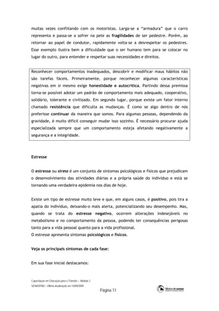 Capacitação em Educação para o Trânsito – Módulo 2
SENASP/MJ - Última atualização em 14/09/2009
Página 11
muitas vezes conflitando com os motoristas. Larga-se a “armadura” que o carro
representa e passa-se a sofrer na pele as fragilidades de ser pedestre. Porém, ao
retornar ao papel de condutor, rapidamente volta-se a desrespeitar os pedestres.
Esse exemplo ilustra bem a dificuldade que o ser humano tem para se colocar no
lugar do outro, para entender e respeitar suas necessidades e direitos.
Reconhecer comportamentos inadequados, descobrir e modificar maus hábitos não
são tarefas fáceis. Primeiramente, porque reconhecer algumas características
negativas em si mesmo exige honestidade e autocrítica. Partindo dessa premissa
torna-se possível adotar um padrão de comportamento mais adequado, cooperativo,
solidário, tolerante e civilizado. Em segundo lugar, porque existe um fator interno
chamado resistência que dificulta as mudanças. É como se algo dentro de nós
preferisse continuar da maneira que somos. Para algumas pessoas, dependendo da
gravidade, é muito difícil conseguir mudar isso sozinho. É necessário procurar ajuda
especializada sempre que um comportamento esteja afetando negativamente a
segurança e a integridade.
Estresse
O estresse ou stress é um conjunto de sintomas psicológicos e físicos que prejudicam
o desenvolvimento das atividades diárias e a própria saúde do indivíduo e está se
tornando uma verdadeira epidemia nos dias de hoje.
Existe um tipo de estresse muito leve e que, em alguns casos, é positivo, pois tira a
apatia do indivíduo, deixando-o mais alerta, potencializando seu desempenho. Mas,
quando se trata do estresse negativo, ocorrem alterações indesejáveis no
metabolismo e no comportamento da pessoa, podendo ter consequências perigosas
tanto para a vida pessoal quanto para a vida profissional.
O estresse apresenta sintomas psicológicos e físicos.
Veja os principais sintomas de cada fase:
Em sua fase inicial destacamos:
 