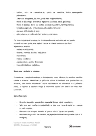 Capacitação em Educação para o Trânsito – Módulo 2
SENASP/MJ - Última atualização em 14/09/2009
Página 12
- Insônia, falta de concentração, perda de memória, baixo desempenho
profissional;
- Alteração do apetite, do peso, para mais ou para menos;
- Dores de estômago, problemas digestivos (náuseas, azias, gastrite);
- Dores de cabeça, dores nas costas, tensões musculares, formigamentos;
- Emoção exagerada, irritabilidade, alterações no humor;
- Alergias, dificuldade de pele;
- Alterações na pressão arterial, tonturas, mal-estar.
Em fase avançada do estresse, os sintomas são caracterizados por um quadro
sintomático mais grave, que poderá colocar a vida do indivíduo em risco:
Hipertensão arterial;
- Infarto do miocárdio;
- Úlceras, vômitos, diarreia frequente;
- Impotência;
- Insônia constante;
- Agressividade, apatia, depressão;
- Impossibilidade de trabalhar.
Dicas para combater o estresse
Prevenir-se, conscientizando-se e abandonando maus hábitos é o melhor remédio
contra o estresse. Identificar os próprios pontos vulneráveis que predispõem ao
estresse, bem como reconhecer fatores estressantes no ambiente, é o primeiro
passo. A segunda e decisiva etapa é realmente adotar um padrão de vida mais
saudável.
Conselhos úteis:
- Organize sua vida, separando o essencial do que não é importante;
- Selecione suas tarefas por prioridades e faça uma coisa de cada vez, mesmo
as mais simples;
- Não se sobrecarregue, aprenda a “passar a bola” de vez em quando;
- Durante suas jornada de trabalho, faça pequenos intervalos para recuperar as
energias;
 