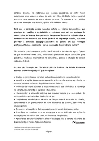 Capacitação em Educação para o Trânsito – Módulo 1
SENASP/MJ - Última atualização em 18/09/2009
Página 4
contexto trânsito. Na elaboração dos recursos educativos, os slides foram
substituídos pelos vídeos; os discos de vinil, por CDs e CD-ROMs. Hoje, é possível
encontrar uma enorme variedade desses recursos. Os manuais e as cartilhas
resistiram ao tempo, mas de resto, quanto mais moderno melhor.
Será que o conteúdo desses materiais reflete os valores democráticos que
precisam ser trazidos à luz,debatidos e ensinados num país em processo de
democratização? Atende às expectativas das pessoas? Estimula a reflexão sobre a
necessidade de mudanças das atuais políticas de Segurança Pública, buscando
priorizar a dimensão pedagógica/educativa do policial em sua formação
profissional? Educa – realmente – para a construção de um trânsito melhor?
São muitos os questionamentos, porém, não é necessário solucioná-los agora. Espera-
se que no decorrer deste curso, importantes aprendizados sejam construídos para
possibilitar mudanças significativas na consciência, postura e atuação do policial
rodoviário federal.
O curso de Formação de Educadores para o Trânsito, da Polícia Rodoviária
Federal, criará condições para que você possa:
● Ampliar os conceitos que norteiam a atuação pedagógica no contexto policial;
● Identificar a legislação pertinente acerca das ações de educação para o trânsito no
contexto escolar e no âmbito da polícia rodoviária federal;
● Identificar os valores culturais e éticos necessários à boa convivência e segurança
no trânsito, relacionando-os à prática educacional;
● Compreender a dimensão coletiva das relações sociais e a necessidade de
contextualizá-la ao inalienável direito de ir e vir;
● Compreender a dinâmica e a natureza de comportamentos arriscados no trânsito,
considerando-os no planejamento de ações educativas de trânsito, bem como na
atuação policial
● Reconhecer a importância da transversalização do tema trânsito nas escolas;
● Identificar os principais recursos educativos a serem utilizados em ações de
educação para o trânsito, bem como sua finalidade na aplicação;
● Apropriar-se do funcionamento da área de educação para o trânsito no âmbito do
Departamento de Polícia Rodoviária Federal;
 