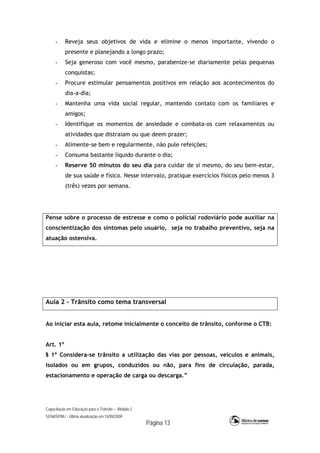 Capacitação em Educação para o Trânsito – Módulo 2
SENASP/MJ - Última atualização em 14/09/2009
Página 13
- Reveja seus objetivos de vida e elimine o menos importante, vivendo o
presente e planejando a longo prazo;
- Seja generoso com você mesmo, parabenize-se diariamente pelas pequenas
conquistas;
- Procure estimular pensamentos positivos em relação aos acontecimentos do
dia-a-dia;
- Mantenha uma vida social regular, mantendo contato com os familiares e
amigos;
- Identifique os momentos de ansiedade e combata-os com relaxamentos ou
atividades que distraiam ou que deem prazer;
- Alimente-se bem e regularmente, não pule refeições;
- Consuma bastante líquido durante o dia;
- Reserve 50 minutos do seu dia para cuidar de si mesmo, do seu bem-estar,
de sua saúde e físico. Nesse intervalo, pratique exercícios físicos pelo menos 3
(três) vezes por semana.
Pense sobre o processo de estresse e como o policial rodoviário pode auxiliar na
conscientização dos sintomas pelo usuário, seja no trabalho preventivo, seja na
atuação ostensiva.
Aula 2 – Trânsito como tema transversal
Ao iniciar esta aula, retome inicialmente o conceito de trânsito, conforme o CTB:
Art. 1º
§ 1º Considera-se trânsito a utilização das vias por pessoas, veículos e animais,
isolados ou em grupos, conduzidos ou não, para fins de circulação, parada,
estacionamento e operação de carga ou descarga.”
 