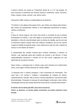 Capacitação em Educação para o Trânsito – Módulo 2
SENASP/MJ - Última atualização em 14/09/2009
Página 14
A palavra trânsito nos remete ao “inalienável direito de ir e vir” das pessoas. Os
seres humanos se locomovem por diversas maneiras: automóveis, motos, bicicletas,
ônibus, lotação, canoas, animais, a pé, dentre outras.
Vasconcelos (1985), destaca a complexidade da sua dinâmica:
“O trânsito é uma disputa pelo espaço físico, que reflete uma disputa pelo tempo e
pelo acesso aos equipamentos urbanos; é uma negociação permanente do espaço,
coletiva e conflituosa.
(…)
O dono do veículo julga-se com muito mais direito à circulação do que os demais
participantes do trânsito, o que está ligado às características autoritárias da nossa
sociedade e a falta de conscientização sobre os direitos do cidadão, que faz com que
os motoristas ocupem o espaço viário com violência. O pedestre, por sua vez, assume
o papel de cidadão de segunda classe, numa cidade que é cada vez mais o habitat do
veículo e o anti-habitat do homem.”
A complexidade das relações humanas gera conflitos individuais e coletivos no
trânsito, cuja superação passa pelo respeito aos direitos e aos deveres. É nossa
responsabilidade transformar o trânsito em um bem social, resgatando seu real
significado de convivência humana.
Nesse cenário, a educação para o trânsito surge como elemento de transformação
social, como sugere a Política Nacional de Trânsito (2004):
“A educação para o trânsito ultrapassa a mera transmissão de informações. Tem
como foco o ser humano e trabalha a possibilidade de mudança de valores,
comportamentos e atitudes. Não se limita a eventos esporádicos e não permite ações
descoordenadas. Pressupõe um processo de aprendizagem continuada e deve utilizar
metodologias diversas para atingir diferentes faixas etárias e clientela diferenciada.”
O trânsito não foi eleito pelo MEC como tema transversal.
Porém, se quiserem, as escolas podem encaminhar sua prática educativa nessa
direção.
 